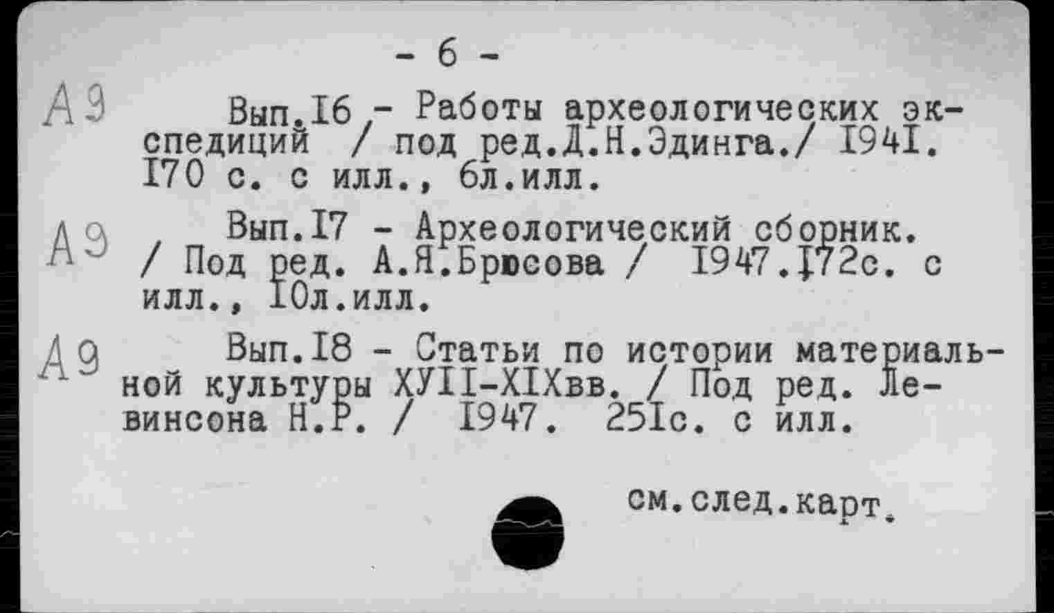 ﻿- б -
Вып.16,- Работы археологических экспедиций / под ред.Д.Н.Эдинга./ 1941. 170 с. с илл., 6л.илл.
д а , Вып.17 - Археологический сборник. / Под ред. А.Я.Брюсова / 1947.J72c. с илл., 10л.илл.
Да Вып.18 - Статьи по истории материаль-■ ной культуры ХУІІ-ХІХвв. / Под ред. Левинсона Н.Р. / 1947. 251с. с илл.
е
см.след.карт. я. •